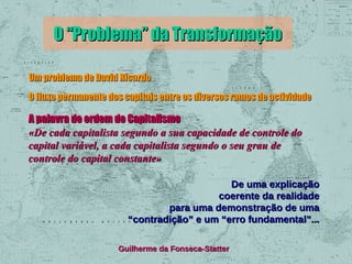 O “Problema” da Transformação
Um problema de David Ricardo
O fluxo permanente dos capitais entre os diversos ramos de actividade

A palavra de ordem do Capitalismo
«De cada capitalista segundo a sua capacidade de controle do
capital variável, a cada capitalista segundo o seu grau de
controle do capital constante»
De uma explicação
coerente da realidade
para uma demonstração de uma
“contradição” e um “erro fundamental”...
Guilherme da Fonseca-Statter

 
