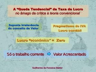 A “Queda Tendencial” da Taxa de Lucro

no âmago da crítica à teoria convencional

Suposta irrelevância
do conceito de Valor

Pragmatismo do IVA
Lucro contábil

Lucro “económico” = Zero

Só o trabalho corrente

Valor Acrescentado

Guilherme da Fonseca-Statter

 
