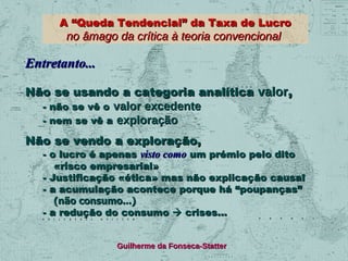 A “Queda Tendencial” da Taxa de Lucro

no âmago da crítica à teoria convencional

Entretanto...
Não se usando a categoria analítica valor,
- não se vê o valor excedente
- nem se vê a exploração
Não se vendo a exploração,

- o lucro é apenas visto como um prémio pelo dito
«risco empresarial»
- Justificação «ética» mas não explicação causal
- a acumulação acontece porque há “poupanças”
(não consumo...)
- a redução do consumo  crises...
Guilherme da Fonseca-Statter

 