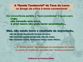 A “Queda Tendencial” da Taxa de Lucro

no âmago da crítica à teoria convencional

Em concorrência perfeita o “lucro económico” é igual a zero
Logo,
não havendo este lucro,
a nível macro não pode haver acumulação...

Mas, não sendo lucro o resultado de exploração,
não há queda tendencial da taxa de lucro.
Não havendo queda tendencial, não há crises.
Não havendo crises, viveremos todos muito felizes...
... O “núcleo central” dos programas de investigação de Lakatos
e a manta de retalho dos remendos das “cinturas protectoras”

Guilherme da Fonseca-Statter

 