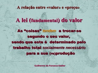 A relação entre «valor» e «preço»

A lei (fundamental) do valor
As “coisas” tendem a trocar-se
segundo o seu valor,
sendo que este é determinado pelo
trabalho total socialmente necessário
para a sua (re)produção
Guilherme da Fonseca-Statter

 