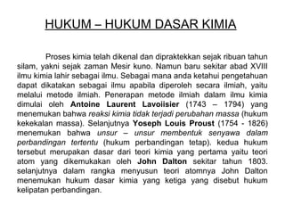 HUKUM – HUKUM DASAR KIMIA
Proses kimia telah dikenal dan dipraktekkan sejak ribuan tahun
silam, yakni sejak zaman Mesir kuno. Namun baru sekitar abad XVIII
ilmu kimia lahir sebagai ilmu. Sebagai mana anda ketahui pengetahuan
dapat dikatakan sebagai ilmu apabila diperoleh secara ilmiah, yaitu
melalui metode ilmiah. Penerapan metode ilmiah dalam ilmu kimia
dimulai oleh Antoine Laurent Lavoiisier (1743 – 1794) yang
menemukan bahwa reaksi kimia tidak terjadi perubahan massa (hukum
kekekalan massa). Selanjutnya Yoseph Louis Proust (1754 - 1826)
menemukan bahwa unsur – unsur membentuk senyawa dalam
perbandingan tertentu (hukum perbandingan tetap). kedua hukum
tersebut merupakan dasar dari teori kimia yang pertama yaitu teori
atom yang dikemukakan oleh John Dalton sekitar tahun 1803.
selanjutnya dalam rangka menyusun teori atomnya John Dalton
menemukan hukum dasar kimia yang ketiga yang disebut hukum
kelipatan perbandingan.

 
