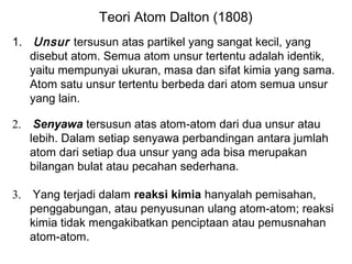 Teori Atom Dalton (1808)
1. Unsur tersusun atas partikel yang sangat kecil, yang
disebut atom. Semua atom unsur tertentu adalah identik,
yaitu mempunyai ukuran, masa dan sifat kimia yang sama.
Atom satu unsur tertentu berbeda dari atom semua unsur
yang lain.
2.

Senyawa tersusun atas atom-atom dari dua unsur atau
lebih. Dalam setiap senyawa perbandingan antara jumlah
atom dari setiap dua unsur yang ada bisa merupakan
bilangan bulat atau pecahan sederhana.

3.

Yang terjadi dalam reaksi kimia hanyalah pemisahan,
penggabungan, atau penyusunan ulang atom-atom; reaksi
kimia tidak mengakibatkan penciptaan atau pemusnahan
atom-atom.

 