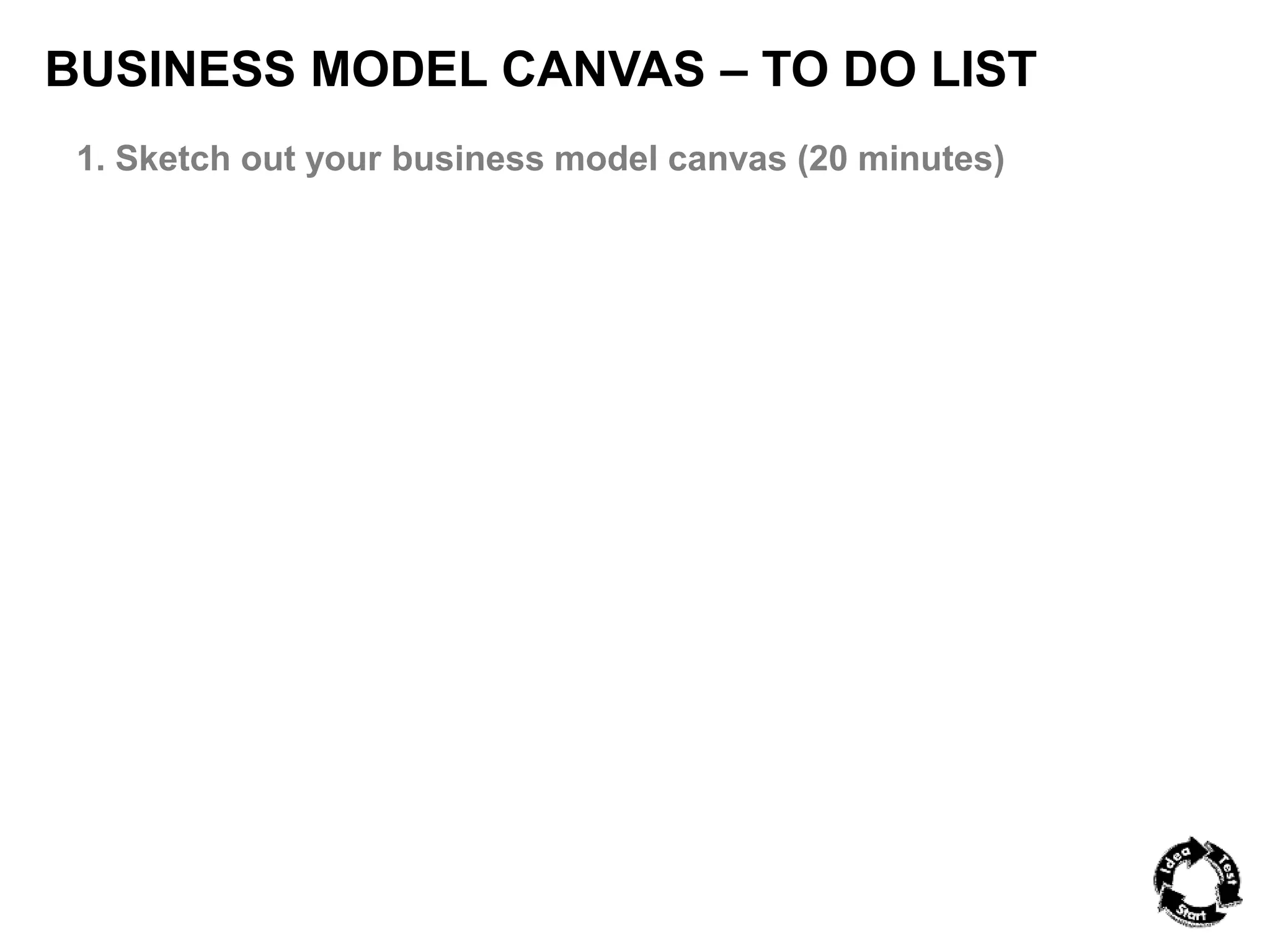BUSINESS MODEL CANVAS – TO DO LIST 
1. Sketch out your business model canvas (20 minutes) 
 