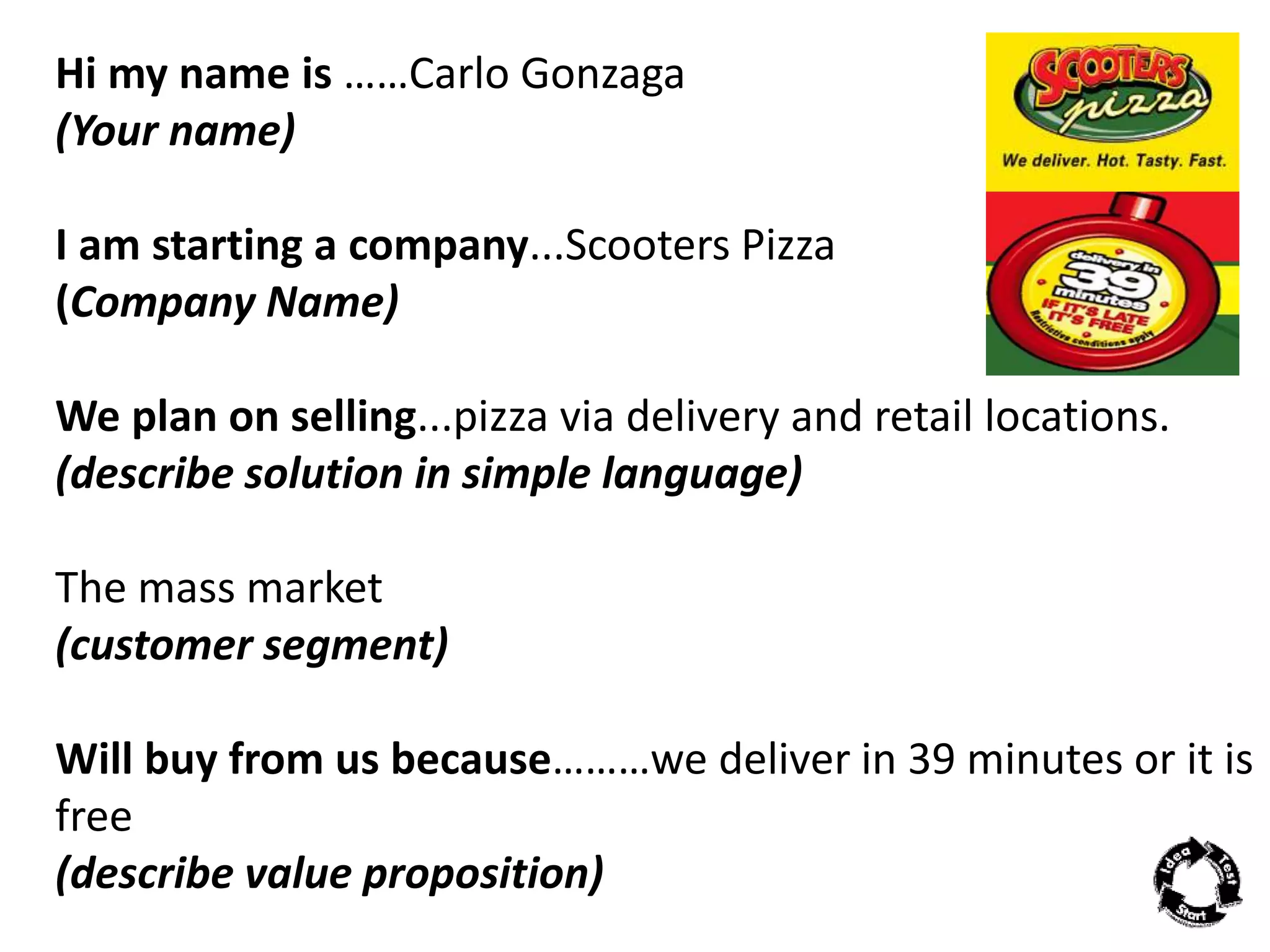 Hi my name is ……Carlo Gonzaga 
(Your name) 
I am starting a company...Scooters Pizza 
(Company Name) 
We plan on selling...pizza via delivery and retail locations. 
(describe solution in simple language) 
The mass market 
(customer segment) 
Will buy from us because………we deliver in 39 minutes or it is 
free 
(describe value proposition) 
 
