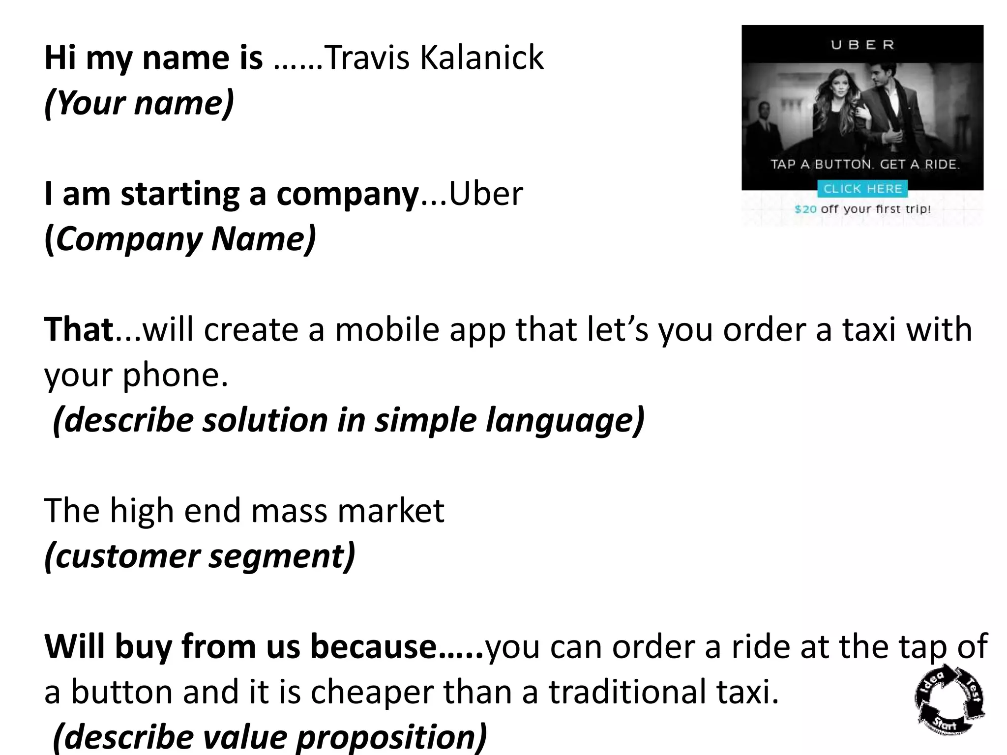Hi my name is ……Travis Kalanick 
(Your name) 
I am starting a company...Uber 
(Company Name) 
That...will create a mobile app that let’s you order a taxi with 
your phone. 
(describe solution in simple language) 
The high end mass market 
(customer segment) 
Will buy from us because…..you can order a ride at the tap of 
a button and it is cheaper than a traditional taxi. 
(describe value proposition) 
 