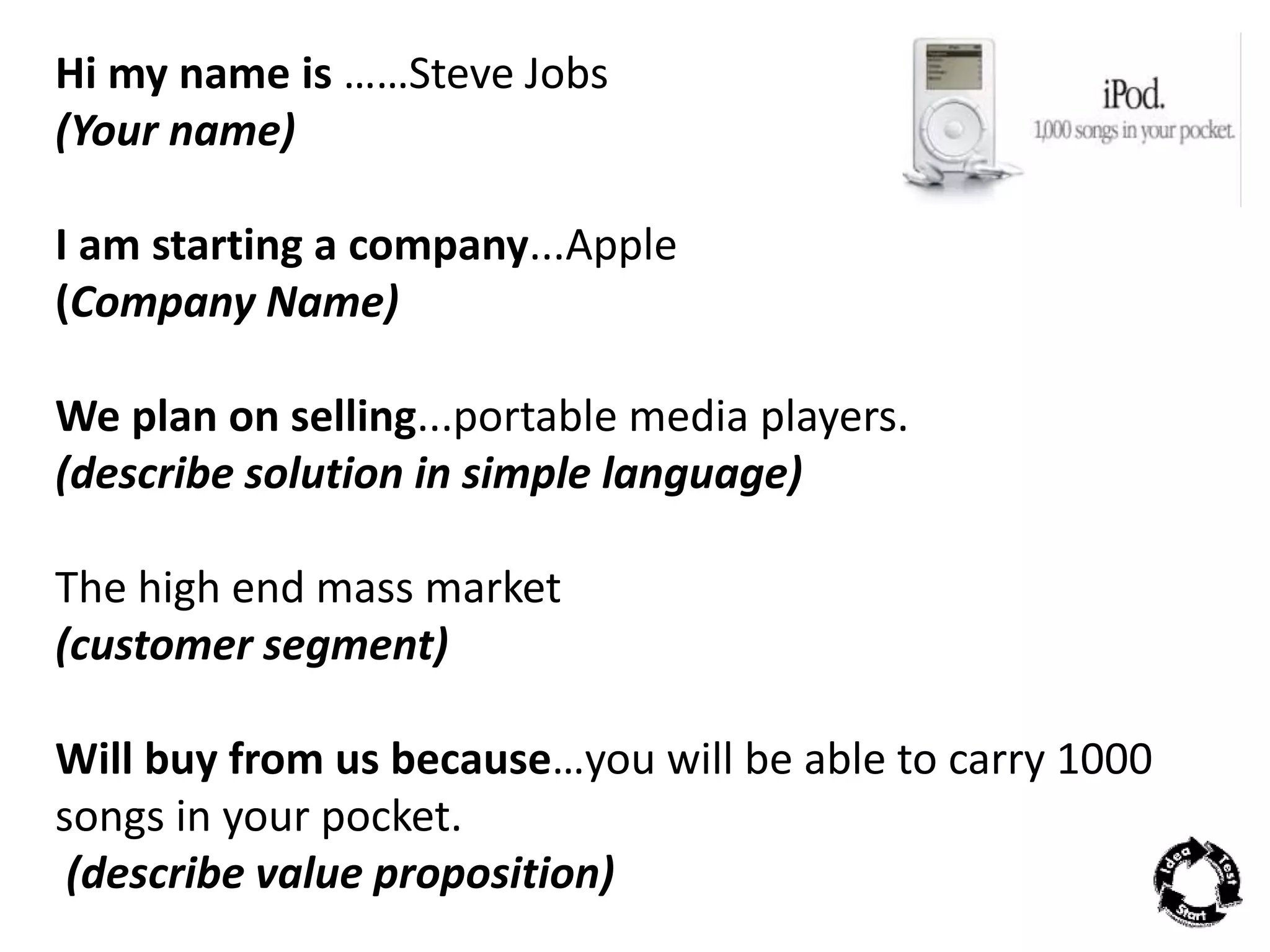Hi my name is ……Steve Jobs 
(Your name) 
I am starting a company...Apple 
(Company Name) 
We plan on selling...portable media players. 
(describe solution in simple language) 
The high end mass market 
(customer segment) 
Will buy from us because…you will be able to carry 1000 
songs in your pocket. 
(describe value proposition) 
 