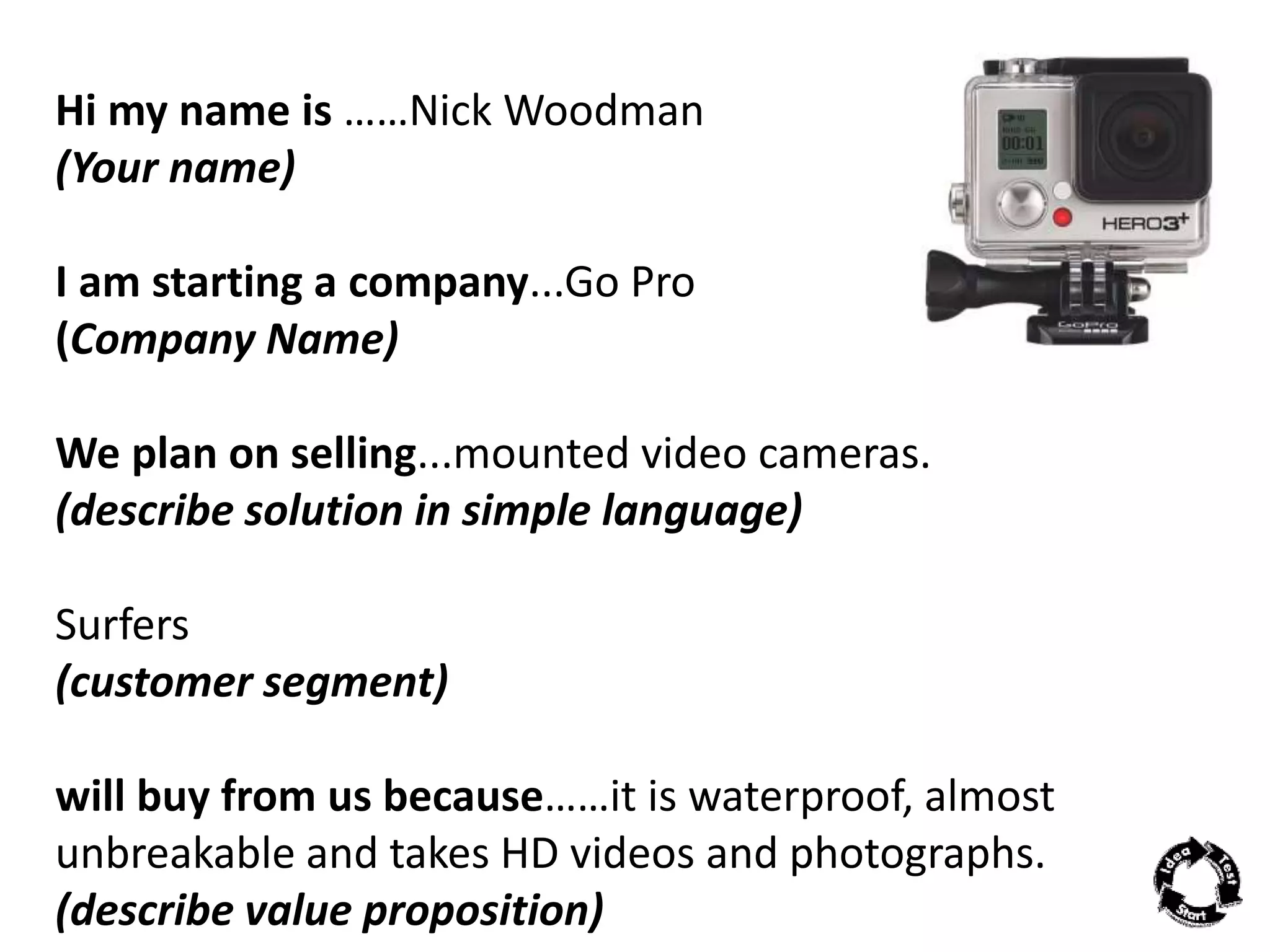 Hi my name is ……Nick Woodman 
(Your name) 
I am starting a company...Go Pro 
(Company Name) 
We plan on selling...mounted video cameras. 
(describe solution in simple language) 
Surfers 
(customer segment) 
will buy from us because……it is waterproof, almost 
unbreakable and takes HD videos and photographs. 
(describe value proposition) 
 