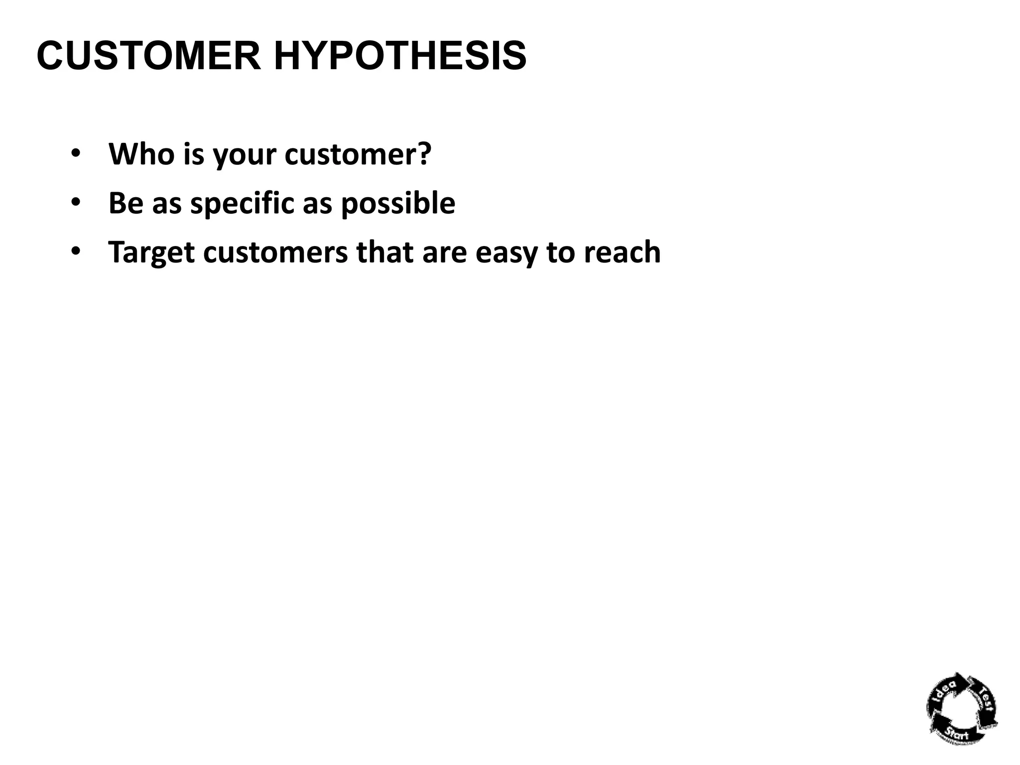 CUSTOMER HYPOTHESIS 
• Who is your customer? 
• Be as specific as possible 
• Target customers that are easy to reach 
 