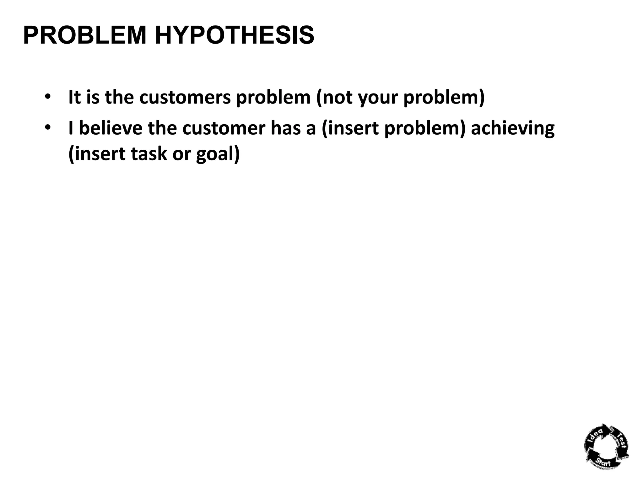 PROBLEM HYPOTHESIS 
• It is the customers problem (not your problem) 
• I believe the customer has a (insert problem) achieving 
(insert task or goal) 
 