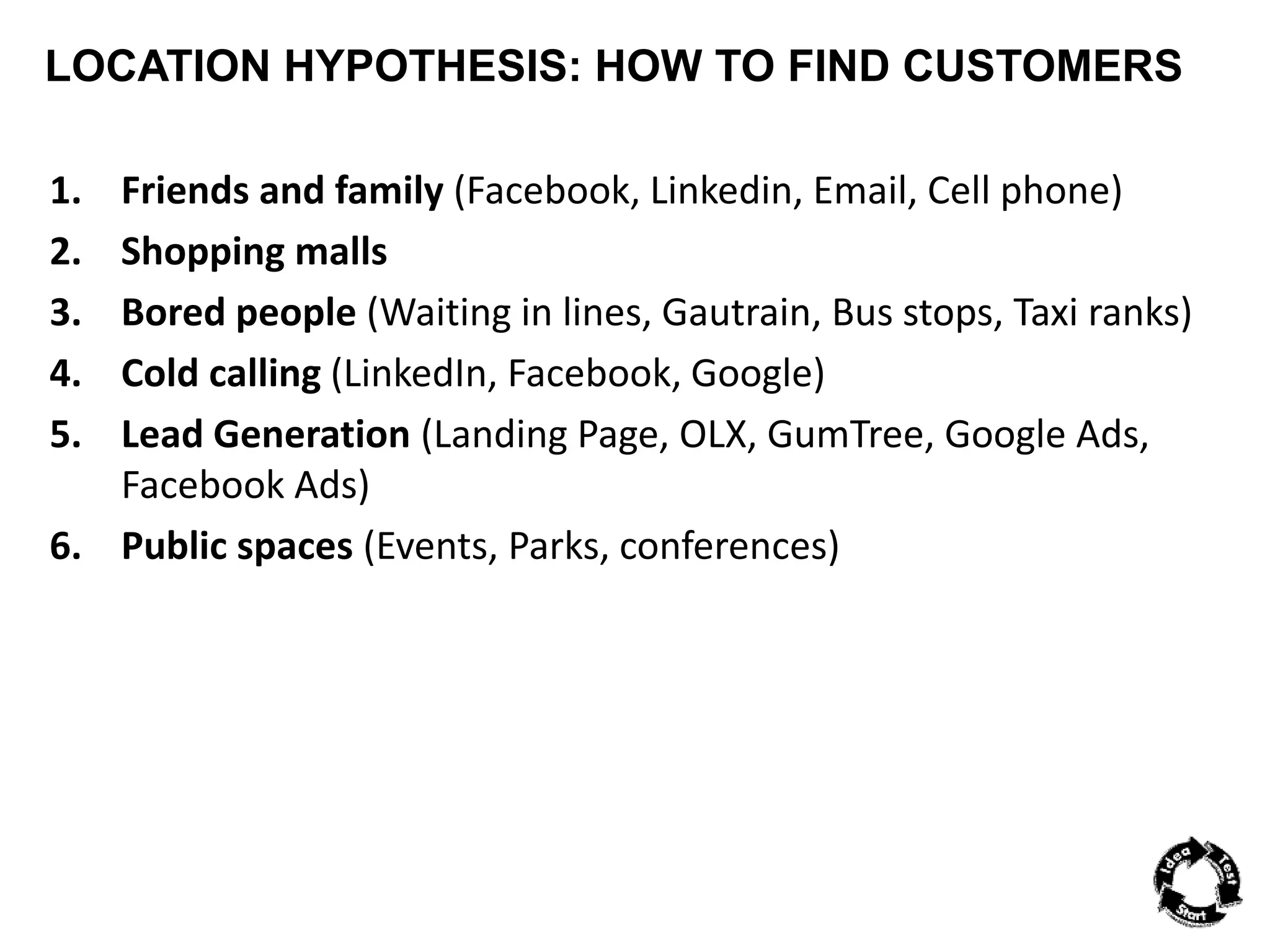 LOCATION HYPOTHESIS: HOW TO FIND CUSTOMERS 
1. Friends and family (Facebook, Linkedin, Email, Cell phone) 
2. Shopping malls 
3. Bored people (Waiting in lines, Gautrain, Bus stops, Taxi ranks) 
4. Cold calling (LinkedIn, Facebook, Google) 
5. Lead Generation (Landing Page, OLX, GumTree, Google Ads, 
Facebook Ads) 
6. Public spaces (Events, Parks, conferences) 
 