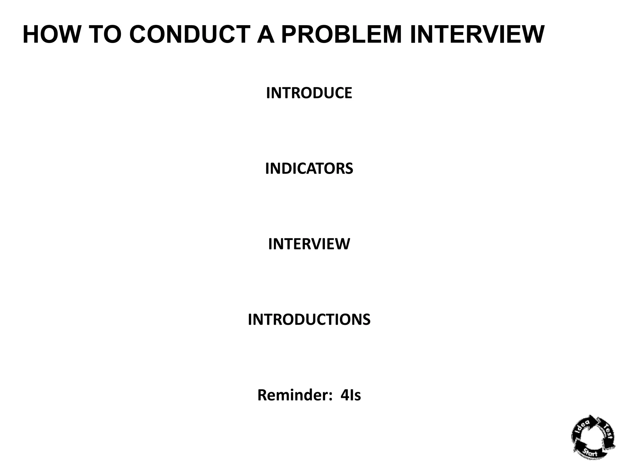 HOW TO CONDUCT A PROBLEM INTERVIEW 
INTRODUCE 
INDICATORS 
INTERVIEW 
INTRODUCTIONS 
Reminder: 4Is 
 