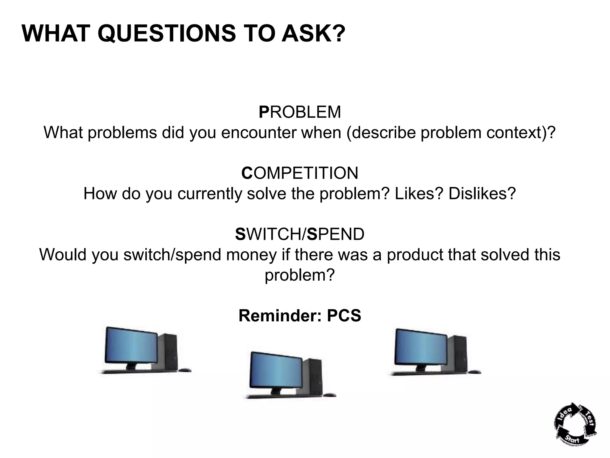 WHAT QUESTIONS TO ASK? 
PROBLEM 
What problems did you encounter when (describe problem context)? 
COMPETITION 
How do you currently solve the problem? Likes? Dislikes? 
SWITCH/SPEND 
Would you switch/spend money if there was a product that solved this 
problem? 
Reminder: PCS 
 