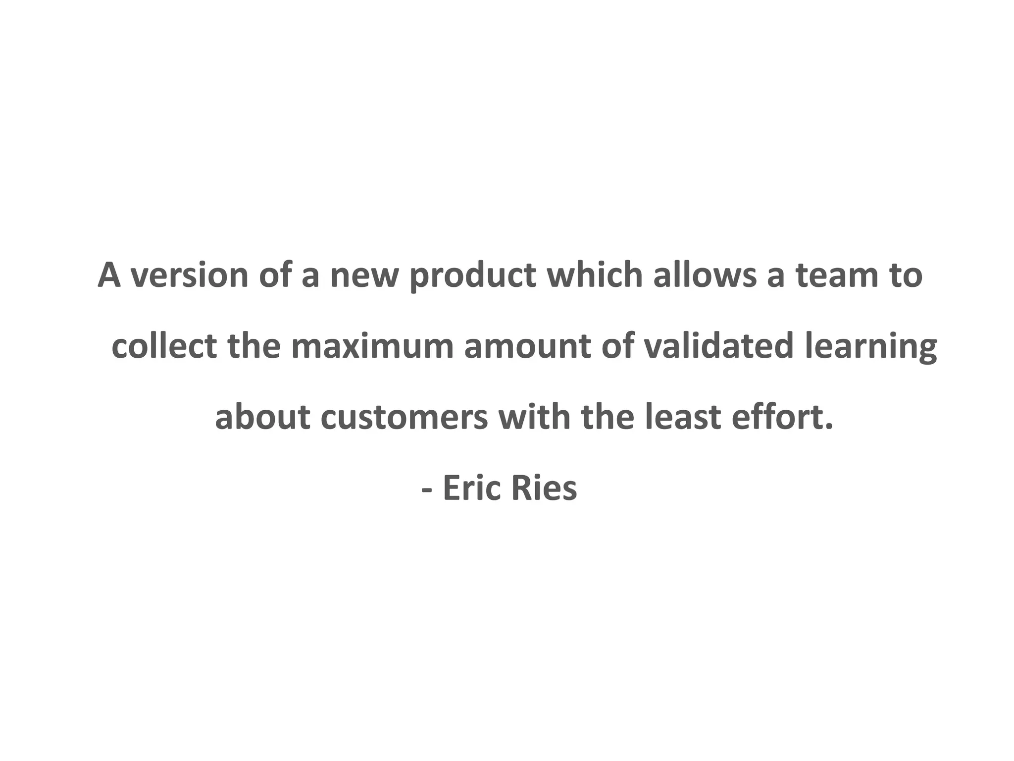 Minimum variable product 
A version of a new product which allows a team to 
collect the maximum amount of validated learning 
about customers with the least effort. 
- Eric Ries 
 