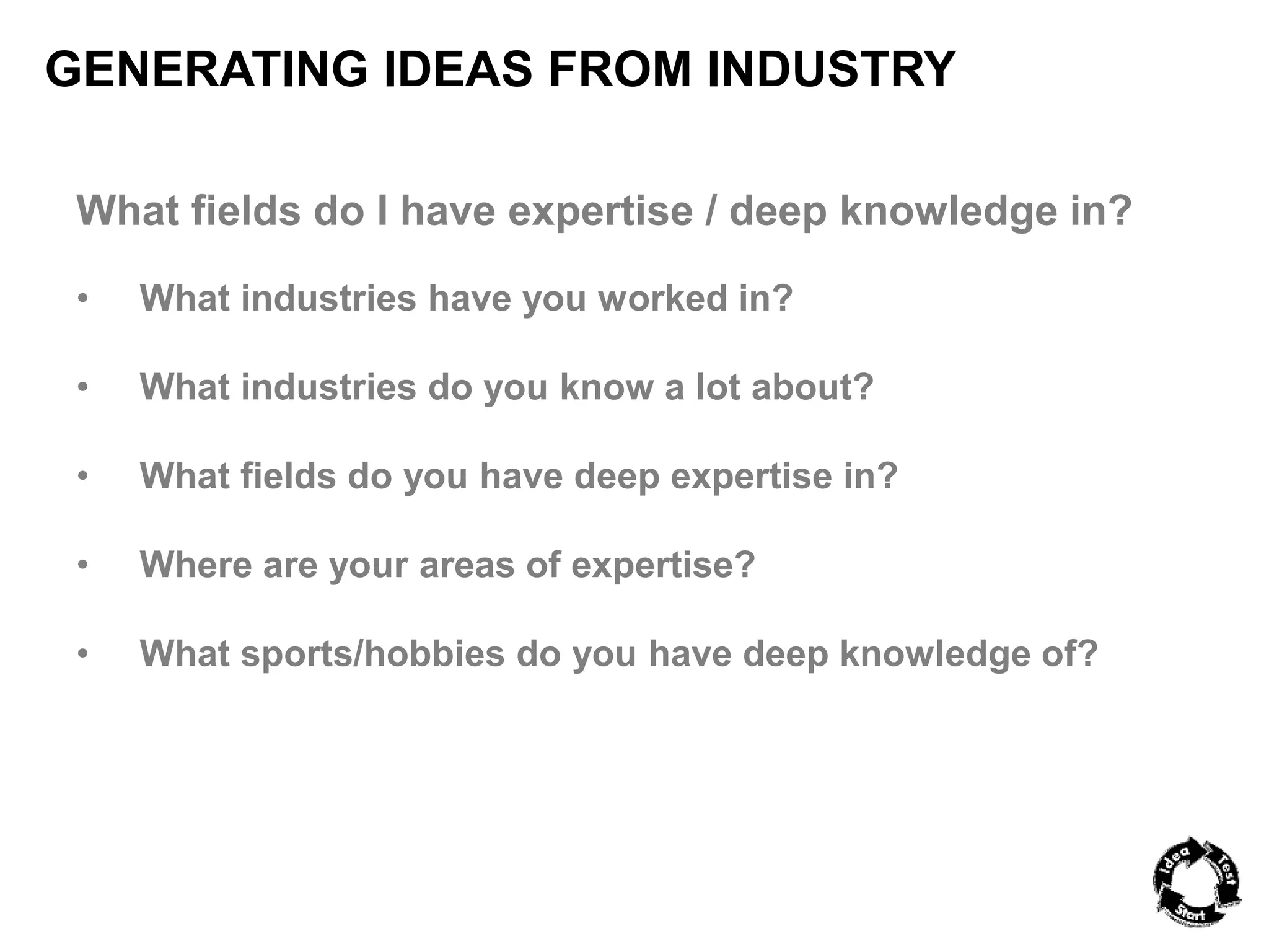 GENERATING IDEAS FROM INDUSTRY 
What fields do I have expertise / deep knowledge in? 
• What industries have you worked in? 
• What industries do you know a lot about? 
• What fields do you have deep expertise in? 
• Where are your areas of expertise? 
• What sports/hobbies do you have deep knowledge of? 
 