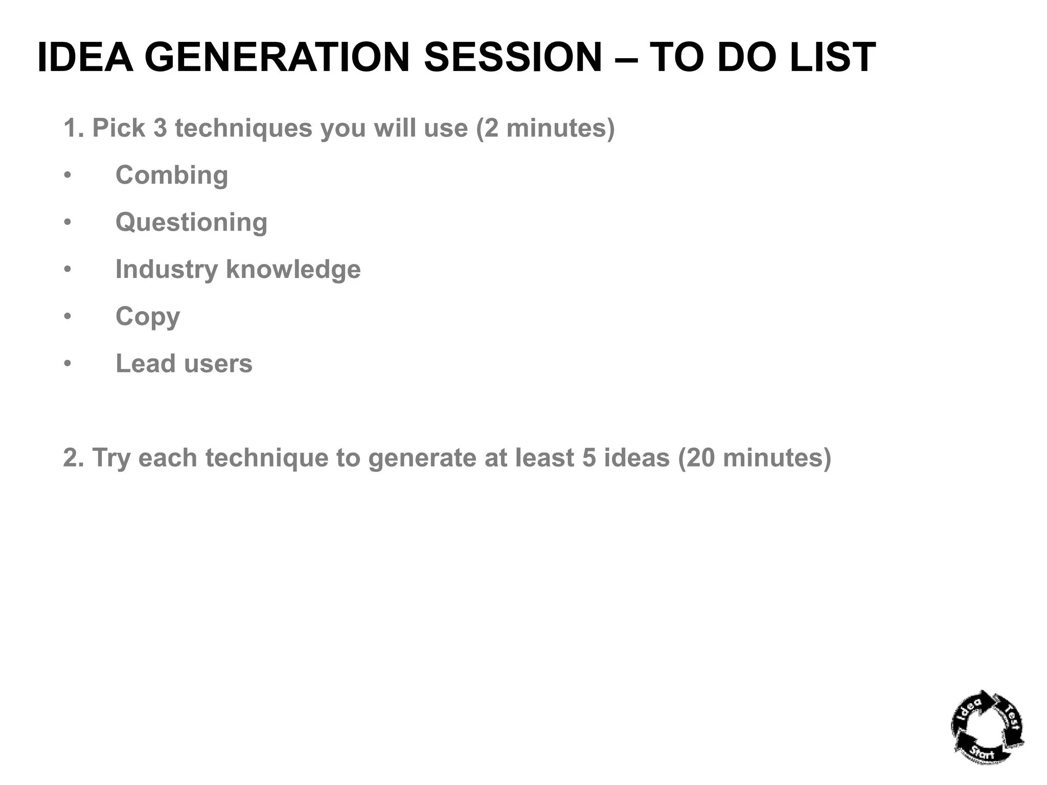 IDEA GENERATION SESSION – TO DO LIST 
1. Pick 3 techniques you will use (2 minutes) 
• Combing 
• Questioning 
• Industry knowledge 
• Copy 
• Lead users 
2. Try each technique to generate at least 5 ideas (20 minutes) 
 