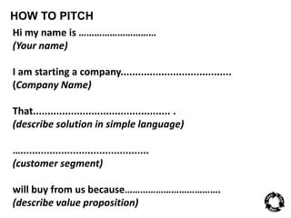 HOW TO PITCH 
Hi my name is ………………………… 
(Your name) 
I am starting a company...................................... 
(Company Name) 
That............................................... . 
(describe solution in simple language) 
…............................................ 
(customer segment) 
will buy from us because………………………………. 
(describe value proposition) 
 
