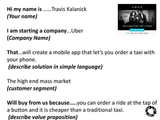 Hi my name is ……Travis Kalanick 
(Your name) 
I am starting a company...Uber 
(Company Name) 
That...will create a mobile app that let’s you order a taxi with 
your phone. 
(describe solution in simple language) 
The high end mass market 
(customer segment) 
Will buy from us because…..you can order a ride at the tap of 
a button and it is cheaper than a traditional taxi. 
(describe value proposition) 
 