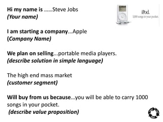 Hi my name is ……Steve Jobs 
(Your name) 
I am starting a company...Apple 
(Company Name) 
We plan on selling...portable media players. 
(describe solution in simple language) 
The high end mass market 
(customer segment) 
Will buy from us because…you will be able to carry 1000 
songs in your pocket. 
(describe value proposition) 
 