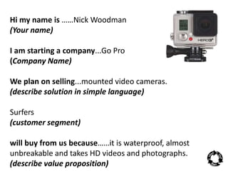 Hi my name is ……Nick Woodman 
(Your name) 
I am starting a company...Go Pro 
(Company Name) 
We plan on selling...mounted video cameras. 
(describe solution in simple language) 
Surfers 
(customer segment) 
will buy from us because……it is waterproof, almost 
unbreakable and takes HD videos and photographs. 
(describe value proposition) 
 