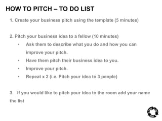 HOW TO PITCH – TO DO LIST 
1. Create your business pitch using the template (5 minutes) 
2. Pitch your business idea to a fellow (10 minutes) 
• Ask them to describe what you do and how you can 
improve your pitch. 
• Have them pitch their business idea to you. 
• Improve your pitch. 
• Repeat x 2 (i.e. Pitch your idea to 3 people) 
3. If you would like to pitch your idea to the room add your name 
the list 
 