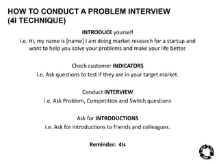 HOW TO CONDUCT A PROBLEM INTERVIEW 
(4I TECHNIQUE) 
INTRODUCE yourself 
i.e. Hi, my name is [name] I am doing market research for a startup and 
want to help you solve your problems and make your life better. 
Check customer INDICATORS 
i.e. Ask questions to test if they are in your target market. 
Conduct INTERVIEW 
i.e. Ask Problem, Competition and Switch questions 
Ask for INTRODUCTIONS 
i.e. Ask for introductions to friends and colleagues. 
Reminder: 4Is 
 