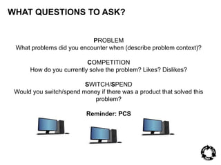 WHAT QUESTIONS TO ASK? 
PROBLEM 
What problems did you encounter when (describe problem context)? 
COMPETITION 
How do you currently solve the problem? Likes? Dislikes? 
SWITCH/SPEND 
Would you switch/spend money if there was a product that solved this 
problem? 
Reminder: PCS 
 