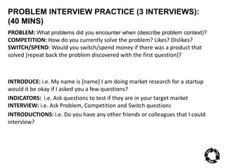 PROBLEM INTERVIEW PRACTICE (3 INTERVIEWS): 
(40 MINS) 
PROBLEM: What problems did you encounter when (describe problem context)? 
COMPETITION: How do you currently solve the problem? Likes? Dislikes? 
SWITCH/SPEND: Would you switch/spend money if there was a product that 
solved [repeat back the problem discovered with the first question]? 
INTRODUCE: i.e. My name is [name] I am doing market research for a startup 
would it be okay if I asked you a few questions? 
INDICATORS: i.e. Ask questions to test if they are in your target market 
INTERVIEW: i.e. Ask Problem, Competition and Switch questions 
INTRODUCTIONS: i.e. Do you have any other friends or colleagues that I could 
interview? 
 