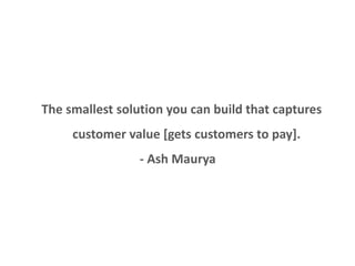 Minimum variable product 
The smallest solution you can build that captures 
customer value [gets customers to pay]. 
- Ash Maurya 
 