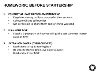 HOMEWORK: BEFORE STARTERSHIP 
1. CONDUCT AT LEAST 20 PROBLEM INTERVIEWS 
• Keep interviewing until you can predict their answers 
• Collect email and cell number 
• Get permission to phone them on Startership weekend 
2. PLAN YOUR MVP 
• Sketch a 1-page plan on how you will quickly test customer interest 
using an MVP 
3. EXTRA HOMEWORK (OVERACHIEVERS) 
• Read Lean Startup & Running lean 
• Do Udacity Startup 101 (Steve Blank’s course) 
• Build and sell your MVP 
 