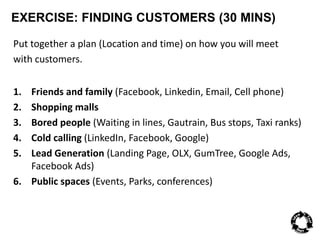 EXERCISE: FINDING CUSTOMERS (30 MINS) 
Put together a plan (Location and time) on how you will meet 
with customers. 
1. Friends and family (Facebook, Linkedin, Email, Cell phone) 
2. Shopping malls 
3. Bored people (Waiting in lines, Gautrain, Bus stops, Taxi ranks) 
4. Cold calling (LinkedIn, Facebook, Google) 
5. Lead Generation (Landing Page, OLX, GumTree, Google Ads, 
Facebook Ads) 
6. Public spaces (Events, Parks, conferences) 
