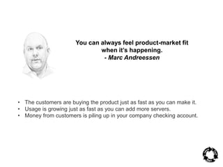 You can always feel product-market fit 
when it’s happening. 
- Marc Andreessen 
• The customers are buying the product just as fast as you can make it. 
• Usage is growing just as fast as you can add more servers. 
• Money from customers is piling up in your company checking account. 
 