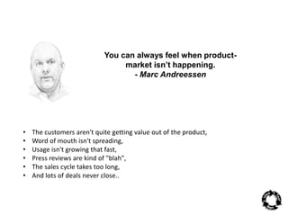 You can always feel when product-market 
isn’t happening. 
- Marc Andreessen 
• The customers aren't quite getting value out of the product, 
• Word of mouth isn't spreading, 
• Usage isn't growing that fast, 
• Press reviews are kind of "blah", 
• The sales cycle takes too long, 
• And lots of deals never close.. 
 