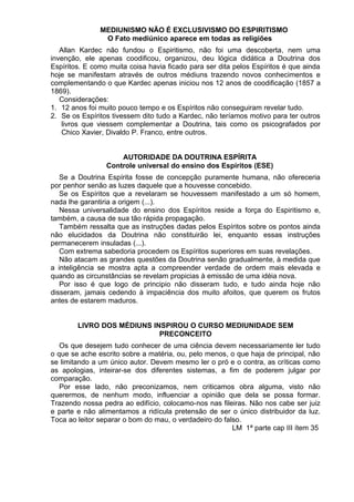 MEDIUNISMO NÃO É EXCLUSIVISMO DO ESPIRITISMO
O Fato mediúnico aparece em todas as religiões
Allan Kardec não fundou o Espiritismo, não foi uma descoberta, nem uma
invenção, ele apenas coodificou, organizou, deu lógica didática a Doutrina dos
Espíritos. E como muita coisa havia ficado para ser dita pelos Espíritos é que ainda
hoje se manifestam através de outros médiuns trazendo novos conhecimentos e
complementando o que Kardec apenas iniciou nos 12 anos de coodificação (1857 a
1869).
Considerações:
1. 12 anos foi muito pouco tempo e os Espíritos não conseguiram revelar tudo.
2. Se os Espíritos tivessem dito tudo a Kardec, não teríamos motivo para ter outros
livros que viessem complementar a Doutrina, tais como os psicografados por
Chico Xavier, Divaldo P. Franco, entre outros.
AUTORIDADE DA DOUTRINA ESPÍRITA
Controle universal do ensino dos Espíritos (ESE)
Se a Doutrina Espírita fosse de concepção puramente humana, não ofereceria
por penhor senão as luzes daquele que a houvesse concebido.
Se os Espíritos que a revelaram se houvessem manifestado a um só homem,
nada lhe garantiria a origem (...).
Nessa universalidade do ensino dos Espíritos reside a força do Espiritismo e,
também, a causa de sua tão rápida propagação.
Também ressalta que as instruções dadas pelos Espíritos sobre os pontos ainda
não elucidados da Doutrina não constituirão lei, enquanto essas instruções
permanecerem insuladas (...).
Com extrema sabedoria procedem os Espíritos superiores em suas revelações.
Não atacam as grandes questões da Doutrina senão gradualmente, à medida que
a inteligência se mostra apta a compreender verdade de ordem mais elevada e
quando as circunstâncias se revelam propicias à emissão de uma idéia nova.
Por isso é que logo de principio não disseram tudo, e tudo ainda hoje não
disseram, jamais cedendo à impaciência dos muito afoitos, que querem os frutos
antes de estarem maduros.
LIVRO DOS MÉDIUNS INSPIROU O CURSO MEDIUNIDADE SEM
PRECONCEITO
Os que desejem tudo conhecer de uma ciência devem necessariamente ler tudo
o que se ache escrito sobre a matéria, ou, pelo menos, o que haja de principal, não
se limitando a um único autor. Devem mesmo ler o pró e o contra, as críticas como
as apologias, inteirar-se dos diferentes sistemas, a fim de poderem julgar por
comparação.
Por esse lado, não preconizamos, nem criticamos obra alguma, visto não
querermos, de nenhum modo, influenciar a opinião que dela se possa formar.
Trazendo nossa pedra ao edifício, colocamo-nos nas fileiras. Não nos cabe ser juiz
e parte e não alimentamos a ridícula pretensão de ser o único distribuidor da luz.
Toca ao leitor separar o bom do mau, o verdadeiro do falso.
LM 1ª parte cap III ítem 35
 