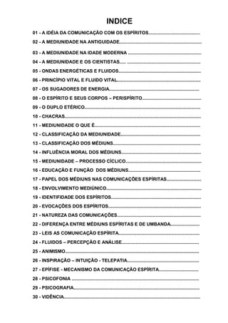 INDICE
01 - A IDÉIA DA COMUNICAÇÃO COM OS ESPÍRITOS........................................
02 - A MEDIUNIDADE NA ANTIGUIDADE................................................................
03 - A MEDIUNIDADE NA IDADE MODERNA .........................................................
04 - A MEDIUNIDADE E OS CIENTISTAS..... .........................................................
05 - ONDAS ENERGÉTICAS E FLUIDOS................................................................
06 - PRINCÍPIO VITAL E FLUIDO VITAL.................................................................
07 - OS SUGADORES DE ENERGIA......................................................................
08 - O ESPÍRITO E SEUS CORPOS – PERISPÍRITO..............................................
09 - O DUPLO ETÉRICO..........................................................................................
10 - CHACRAS..........................................................................................................
11 - MEDIUNIDADE O QUE É..................................................................................
12 - CLASSIFICAÇÃO DA MEDIUNIDADE..............................................................
13 - CLASSIFICAÇÃO DOS MÉDIUNS....................................................................
14 - INFLUÊNCIA MORAL DOS MÉDIUNS..............................................................
15 - MEDIUNIDADE – PROCESSO CÍCLICO...........................................................
16 - EDUCAÇÃO E FUNÇÃO DOS MÉDIUNS........................................................
17 - PAPEL DOS MÉDIUNS NAS COMUNICAÇÕES ESPÍRITAS...........................
18 - ENVOLVIMENTO MEDIÚNICO..........................................................................
19 - IDENTIFIDADE DOS ESPÍRITOS......................................................................
20 - EVOCAÇÕES DOS ESPÍRITOS........................................................................
21 - NATUREZA DAS COMUNICAÇÕES.................................................................
22 - DIFERENÇA ENTRE MÉDIUNS ESPÍRITAS E DE UMBANDA.......................
23 - LEIS AS COMUNICAÇÃO ESPÍRITA...............................................................
24 - FLUIDOS – PERCEPÇÃO E ANÁLISE............................................................
25 - ANIMISMO........................................................................................................
26 - INSPIRAÇÃO – INTUIÇÃO - TELEPATIA........................................................
27 - EPÍFISE - MECANISMO DA COMUNICAÇÃO ESPÍRITA...............................
28 - PSICOFONIA ...................................................................................................
29 - PSICOGRAFIA..................................................................................................
30 - VIDÊNCIA..........................................................................................................
 