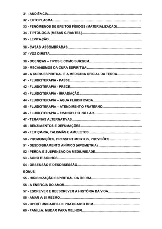 31 - AUDIÊNCIA.......................................................................................................
32 - ECTOPLASMA.................................................................................................
33 - FENÔMENOS DE EFEITOS FÍSICOS (MATERIALIZAÇÃO)..........................
34 - TIPTOLOGIA (MESAS GIRANTES).................................................................
35 - LEVITAÇÃO......................................................................................................
36 - CASAS ASSOMBRADAS.................................................................................
37 - VOZ DIRETA.....................................................................................................
38 - DOENÇAS – TIPOS E COMO SURGEM..........................................................
39 - MECANISMOS DA CURA ESPIRITUAL...........................................................
40 - A CURA ESPIRITUAL E A MEDICINA OFICIAL DA TERRA...........................
41 - FLUIDOTERAPIA - PASSE..............................................................................
42 - FLUIDOTERAPIA - PRECE..............................................................................
43 - FLUIDOTERAPIA - IRRADIAÇÃO....................................................................
44 - FLUIDOTERAPIA – ÁGUA FLUIDIFICADA.....................................................
45 - FLUIDOTERAPIA – ATENDIMENTO FRATERNO..........................................
46 - FLUIDOTERAPIA – EVANGELHO NO LAR....................................................
47 - TERAPIAS ALTERNATIVAS...........................................................................
48 - BENZIMENTOS E DEFUMAÇÕES...................................................................
49 - FEITIÇARIA, TALISMÃS E AMULETOS..........................................................
50 - PREMONIÇÕES, PRESSENTIMENTOS, PREVISÕES...................................
51 - DESDOBRAMENTO ANÍMICO (APOMETRIA) ..............................................
52 - PERDA E SUSPENSÃO DA MEDIUNIDADE..................................................
53 - SONO E SONHOS...........................................................................................
54 - OBSESSÃO E DESOBSESSÃO......................................................................
BÔNUS
55 - HIGIENIZAÇÃO ESPIRITUAL DA TERRA......................................................
56 - A ENERGIA DO AMOR...................................................................................
57 - ESCREVER E REESCREVER A HISTÓRIA DA VIDA...................................
58 - AMAR A SI MESMO........................................................................................
59 - OPORTUNIDADES DE PRATICAR O BEM...................................................
60 - FAMÍLIA: MUDAR PARA MELHOR...............................................................
 