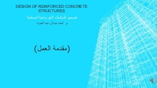DESIGN OF REINFORCED CONCRETE 
STRUCTURES 
تصميم المنشآت الخرسانية المسلحة 
م. أحمد جمال عبد الجواد 
)مقدمة العمل( 
 