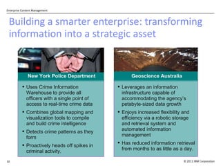 Building a smarter enterprise: transforming information into a strategic asset New York Police Department Uses Crime Information Warehouse to provide all officers with a single point of access to real-time crime data  Combines global mapping and visualization tools to compile and build crime intelligence Detects crime patterns as they form Proactively heads off spikes in criminal activity. Geoscience Australia Leverages an information infrastructure capable of accommodating the agency ’s petabyte-sized data growth Enjoys increased flexibility and efficiency via a robotic storage  and retrieval system and automated information management Has reduced information retrieval from months to as little as a day. 