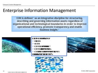 Enterprise Information Management Gartner, Key Issues for Enterprise Information Management 2007 EIM is defined  “as an integrative discipline for structuring, describing and governing information assets regardless of organizational and technological boundaries in order to improve operational efficiency, promote transparency and enable business insight.” EIM is comprised of MDM ECM Data governance Data warehousing Other interdependent data management initiatives 