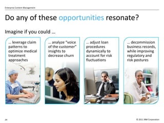 Do any of these  opportunities  resonate? Imagine if you could … …  leverage claim patterns to optimize medical treatment approaches …  analyze  “voice of the customer” insights to decrease churn …  adjust loan procedures dynamically to account for risk fluctuations …  decommission business records, while improving regulatory and risk postures  