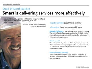 State of North Dakota Smart is  delivering services more effectively  Industry context:  government services Value driver:  improve process efficiency Solution on-ramp:  advanced case management Business challenge The state of North Dakota wanted to securely share citizen information across agencies statewide and to gain greater visibility into its operations. What ’ s smart? The state enabled agencies to efficiently retain, access and share information by replacing paper-based processes with an automated, centralized advanced case management solution from IBM . Smarter business outcomes Reduces response time to citizen inquiries from days to seconds; improves process efficiency, information sharing and cost savings “ Advanced case management will help keep our parole officers safer because they'll have information faster and  more reliably.” —  Chuck Picard, EDMS coordinator, State of North Dakota   
