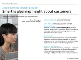 Japan business services provider Smart is  gleaning insight about customers Industry context:  computer services Value driver:  improve customer service Solution on-ramp:  content analytics Business challenge A Japanese business services provider operates multiple customer service centers and needed ways to analyze large volumes of information to improve agent training and deliver better customer support.  What ’ s smart? The company implemented content analytics from IBM to understand and process natural language. The solution analyzes customer interactions based on consolidated logs of phone calls, email and web, identifying keywords.  Smarter business outcomes Improved agent skills and training, resulting in a 92 percent reduction in call transfer and 88 percent improvement in volume; provided new insights about product issues, resulting in an 88 percent decrease in product-related calls “ Insight into customer interaction logs is an information gold mine for us.” —  General manager, Japan business services provider 