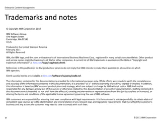 Trademarks and notes © Copyright IBM Corporation 2010 IBM Software Group One Rogers Street Cambridge, MA 02142 U.S.A. Produced in the United States of America February 2011 All Rights Reserved IBM, the IBM logo, and ibm.com are trademarks of International Business Machines Corp., registered in many jurisdictions worldwide. Other product and service names might be trademarks of IBM or other companies. A current list of IBM trademarks is available on the Web at  “Copyright and trademark information” at  ibm.com /legal/copytrade.shtml . References in this publication to IBM products or services do not imply that IBM intends to make them available in all countries in which IBM operates. Client success stories are available at  ibm.com /software/success/cssdb.nsf . The information contained in this documentation is provided for informational purposes only. While efforts were made to verify the completeness and accuracy of the information contained in this documentation, it is provided  “as is” without warranty of any kind, express or implied. In addition, this information is based on IBM’s current product plans and strategy, which are subject to change by IBM without notice. IBM shall not be responsible for any damages arising out of the use of, or otherwise related to, this documentation or any other documentation. Nothing contained in this documentation is intended to, nor shall have the effect of, creating any warranties or representations from IBM (or its suppliers or licensors), or altering the terms and conditions of the applicable license agreement governing the use of IBM software. IBM customers are responsible for ensuring their own compliance with legal requirements. It is the customer ’s sole responsibility to obtain advice of competent legal counsel as to the identification and interpretation of any relevant laws and regulatory requirements that may affect the customer’s business and any actions the customer may need to take to comply with such laws. 