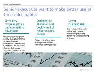 Senior executives want to make better use of their information Provide critical insight to identify changes in market behavior, improve relationships, identify new markets and develop new offerings that ensure maximum business impact  Drive new  revenue, profits and competitive  advantage Optimize the allocation and deployment of resources and capital  Create cost efficiencies that align to business strategies and objectives Help reduce vulnerability and provide greater certainty in predicting, identifying and responding to threats  Lower business risk 