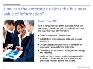How can the enterprise unlock the business value of information? Consolidating silos of information Establishing enterprisewide data and process standards Bringing together stakeholders to establish an information agenda for the enterprise Developing an information management strategy and roadmap Implementing a robust, resilient enterprisewide information infrastructure that is the basis for enhanced visibility, control and insight. With a horizontal view of the business, CIOs can see through the clutter, gain control and maximize the business value of information: Enter the CIO … 