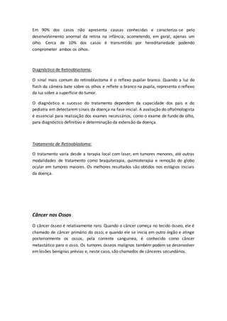 Em 90% dos casos não apresenta causas conhecidas e caracteriza-se pelo 
desenvolvimento anormal da retina na infância, acometendo, em geral, apenas um 
olho. Cerca de 10% dos casos é transmitido por hereditariedade podendo 
comprometer ambos os olhos. 
Diagnóstico de Retinoblastoma: 
O sinal mais comum do retinoblastoma é o reflexo pupilar branco. Quando a luz do 
flash da câmera bate sobre os olhos e reflete o branco na pupila, representa o reflexo 
da luz sobre a superfície do tumor. 
O diagnóstico e sucesso do tratamento dependem da capacidade dos pais e do 
pediatra em detectarem sinais da doença na fase inicial. A avaliação do oftalmologista 
é essencial para realização dos exames necessários, como o exame de fundo de olho, 
para diagnóstico definitivo e determinação da extensão da doença. 
Tratamento de Retinoblastoma: 
O tratamento varia desde a terapia local com laser, em tumores menores, até outras 
modalidades de tratamento como braquiterapia, quimioterapia e remoção do globo 
ocular em tumores maiores. Os melhores resultados são obtidos nos estágios iniciais 
da doença. 
Câncer nos Ossos 
O câncer ósseo é relativamente raro. Quando o câncer começa no tecido ósseo, ele é 
chamado de câncer primário do osso; e quando ele se inicia em outro órgão e atinge 
posteriormente os ossos, pela corrente sanguínea, é conhecido como câncer 
metastático para o osso. Os tumores ósseos malignos também podem se desenvolver 
em lesões benignas prévias e, neste caso, são chamados de cânceres secundários. 
 