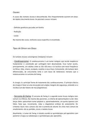 Causas: 
A causa dos tumores ósseos é desconhecida. Eles frequentemente ocorrem em áreas 
de rápido crescimento ósseo. As possíveis causas incluem: 
- Defeitos genéticos passados em família 
- Radiação 
- Lesão 
Na maioria dos casos, nenhuma causa específica é encontrada. 
Tipos de Câncer nos Ossos: 
Os tumores ósseos cancerígenos (malignos) incluem: 
- Condrosarcoma: O condrossarcoma é um tumor maligno cujo tecido neoplásico 
fundamental é constituído por cartilagem bem desenvolvida. Esse tumor ocorre, 
principalmente, em adultos entre os 30 e 60 anos e se localiza com maior frequência 
no fêmur, tíbia, úmero, escápula, costelas e osso ilíaco. Comumente, são tumores bem 
diferenciados, de crescimento lento e com taxas de metástases menores que o 
osteossarcoma e o sarcoma de Ewing. 
A cirurgia é a principal forma de tratamento dos condrossarcomas. O princípio básico 
da cirurgia é fazer-se uma ressecção com amplas margens de segurança, evitando-se a 
recidiva (um dos fatores de mau prognóstico). 
- Sarcoma de Ewing: O sarcoma de Ewing é o segundo tumor ósseo maligno mais 
comum na infância. Na maioria dos pacientes, o sintoma de apresentação é a dor. Dois 
terços deles apresentam tumor palpável e, aproximadamente, um quinto aparece com 
febre; fator que, inicialmente, induz a diagnóstico errôneo de osteomielite. Os 
sintomas locais mais comuns são: dor e aumento de volume. Os sítios mais comuns de 
envolvimento são os pulmões, ossos e medula óssea. 
Atualmente, o tumor de Ewing é tratado usando-se quimioterapia pré-operatória com 
posterior cirurgia ou radioterapia e quimioterapia pós -operatória. 
 