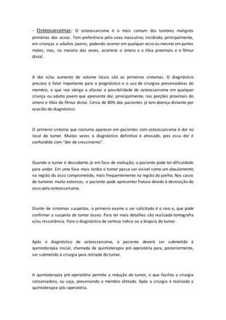 - Osteosarcomas: O osteossarcoma é o mais comum dos tumores malignos 
primários dos ossos. Tem preferência pelo sexo masculino; incidindo, principalmente, 
em crianças e adultos jovens; podendo ocorrer em qualquer osso ou mesmo em partes 
moles; mas, na maioria das vezes, acomete o úmero e a tíbia proximais e o fêmur 
distal. 
A dor e/ou aumento de volume locais são os primeiros sintomas. O diagnóstico 
precoce é fator importante para o prognóstico e o uso de cirurgias preservadoras do 
membro, o que nos obriga a afastar a possibilidade de osteossarcoma em qualquer 
criança ou adulto jovem que apresente dor, principalmente, nas porções proximais do 
úmero e tíbia do fêmur distal. Cerca de 80% dos pacientes já tem doença distante por 
ocasião do diagnóstico. 
O primeiro sintoma que costuma aparecer em pacientes com osteossarcoma é dor no 
local do tumor. Muitas vezes o diagnóstico definitivo é atrasado, pois essa dor é 
confundida com "dor de crescimento". 
Quando o tumor é descoberto já em fase de evolução, o paciente pode ter dificuldade 
para andar. Em uma fase mais tardia o tumor passa ser visível como um abaulamento 
na região do osso comprometido, mais frequentemente na região do joelho. Nos casos 
de tumores muito extensos, o paciente pode apresentar fratura devido à destruição do 
osso pelo osteossarcoma. 
Diante de sintomas suspeitos, o primeiro exame a ser solicitado é o raio-x, que pode 
confirmar a suspeita de tumor ósseo. Para ter mais detalhes são realizada tomografia 
e/ou ressonância. Para o diagnóstico de certeza indica-se a biopsia do tumor. 
Após o diagnóstico de osteossarcoma, o paciente deverá ser submetido à 
quimioterapia inicial, chamada de quimioterapia pré-operatória para, posteriormente, 
ser submetido à cirurgia para retirada do tumor. 
A quimioterapia pré-operatória permite a redução do tumor, o que facilita a cirurgia 
conservadora, ou seja, preservando o membro afetado. Após a cirurgia é realizada a 
quimioterapia pós-operatória. 
 