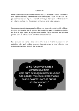 Conclusão 
Neste trabalho baseado no tema do famoso livro “A Culpa é das Estrelas”, estudamos 
mais sobre os três tipos de câncer de alguns personagens: Hazel, Gus e Isaac. Eles 
possuem tais doenças, algumas em estado terminal, e não querem ser tratados como 
um estranho excluso, mas sim como um ser humano como outro qualquer. 
Sobre as doenças citadas na pesquisa, Câncer nos ossos, Câncer de tireoide e Câncer 
nos olhos, nós vemos o quanto sabemos pouco sobre tais doenças que estão presentes 
nos dias de hoje, apesar de algumas raras como o câncer nos olhos, mas que tem 
grandes taxas de osteossarcoma em adolescentes e crianças. 
Essa pesquisa nos ensina e abre nossos olhos para os sintomas que devemos ter 
cuidado, e sobre quais medidas tomar em algum dos casos, tal como s abermos mais 
sobre os tratamentos e cuidados que se deve ter. 
 