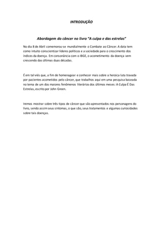 INTRODUÇÃO 
Abordagem do câncer no livro “A culpa e das estrelas” 
No dia 8 de Abril comemorou-se mundialmente o Combate ao Câncer. A data tem 
como intuito conscientizar líderes políticos e a sociedade para o crescimento dos 
índices da doença. Em consonância com o IBGE, o acometimento da doença vem 
crescendo das últimas duas décadas. 
É em tal viés que, a fim de homenagear e conhecer mais sobre a heroica luta travada 
por pacientes acometidos pelo câncer, que trabalhos aqui em uma pesquisa baseada 
no tema de um dos maiores fenômenos literários dos últimos meses: A Culpa É Das 
Estrelas, escrito por John Green. 
Iremos mostrar sobre três tipos de câncer que são apresentados nos personagens do 
livro, sendo assim seus sintomas, o que são, seus tratamentos e algumas curiosidades 
sobre tais doenças. 
 